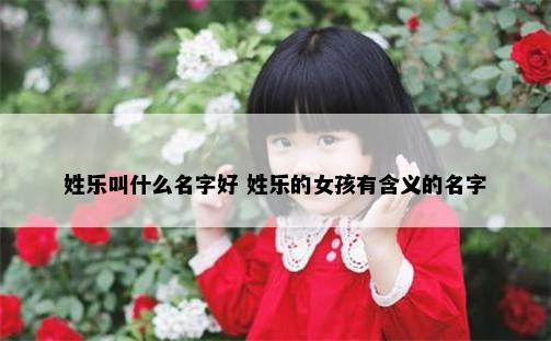 姓乐叫什么名字好 姓乐的女孩有含义的名字